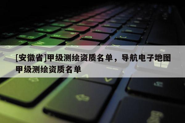 [安徽省]甲級測繪資質(zhì)名單，導航電子地圖甲級測繪資質(zhì)名單