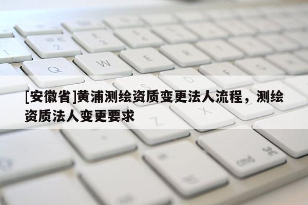 [安徽省]黃浦測繪資質(zhì)變更法人流程，測繪資質(zhì)法人變更要求