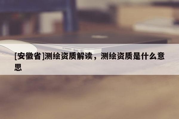 [安徽省]測繪資質(zhì)解讀，測繪資質(zhì)是什么意思