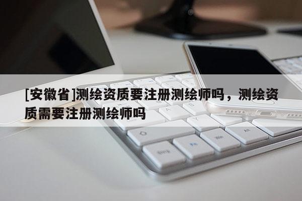 [安徽省]測(cè)繪資質(zhì)要注冊(cè)測(cè)繪師嗎，測(cè)繪資質(zhì)需要注冊(cè)測(cè)繪師嗎