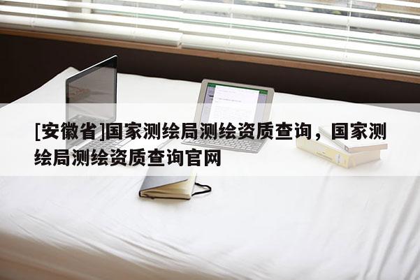 [安徽省]國家測繪局測繪資質(zhì)查詢，國家測繪局測繪資質(zhì)查詢官網(wǎng)