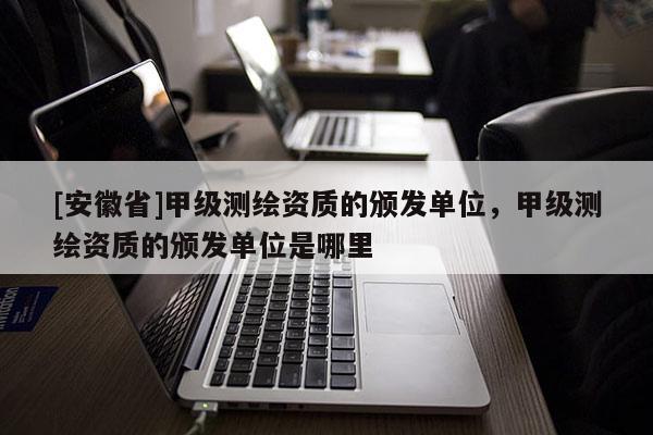 [安徽省]甲級(jí)測(cè)繪資質(zhì)的頒發(fā)單位，甲級(jí)測(cè)繪資質(zhì)的頒發(fā)單位是哪里