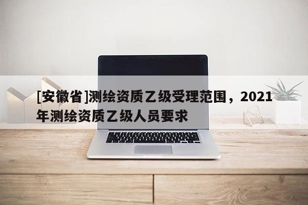 [安徽省]測(cè)繪資質(zhì)乙級(jí)受理范圍，2021年測(cè)繪資質(zhì)乙級(jí)人員要求