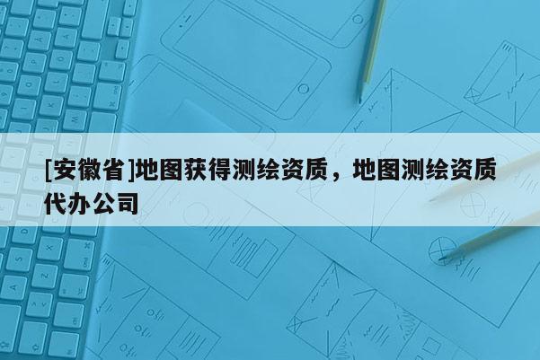 [安徽省]地圖獲得測繪資質(zhì)，地圖測繪資質(zhì)代辦公司
