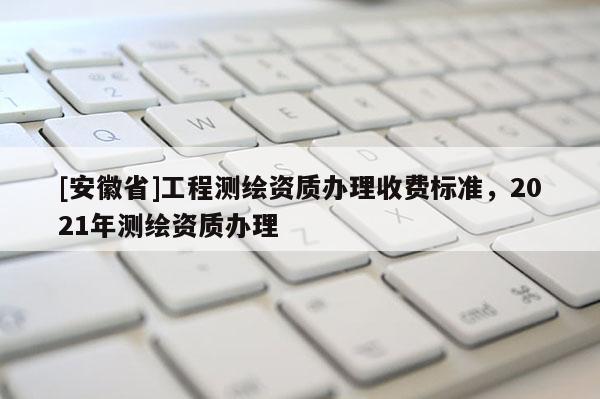 [安徽省]工程測繪資質(zhì)辦理收費(fèi)標(biāo)準(zhǔn)，2021年測繪資質(zhì)辦理