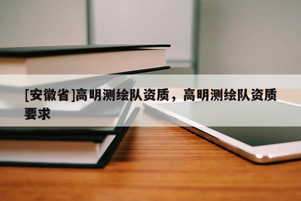 [安徽省]高明測(cè)繪隊(duì)資質(zhì)，高明測(cè)繪隊(duì)資質(zhì)要求