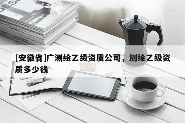 [安徽省]廣測繪乙級資質(zhì)公司，測繪乙級資質(zhì)多少錢