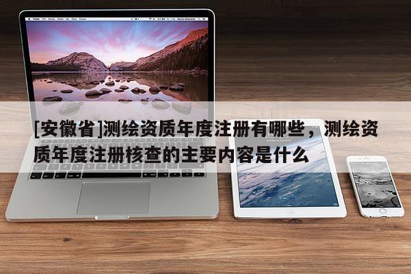 [安徽省]測(cè)繪資質(zhì)年度注冊(cè)有哪些，測(cè)繪資質(zhì)年度注冊(cè)核查的主要內(nèi)容是什么