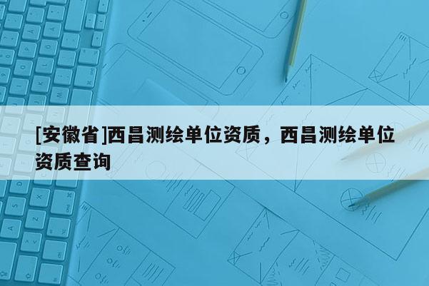[安徽省]西昌測(cè)繪單位資質(zhì)，西昌測(cè)繪單位資質(zhì)查詢(xún)