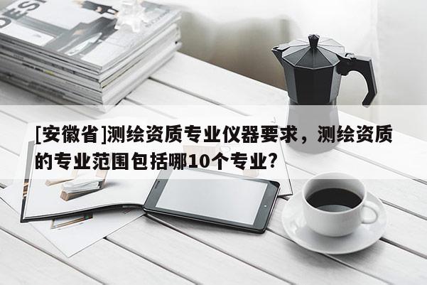 [安徽省]測(cè)繪資質(zhì)專(zhuān)業(yè)儀器要求，測(cè)繪資質(zhì)的專(zhuān)業(yè)范圍包括哪10個(gè)專(zhuān)業(yè)?