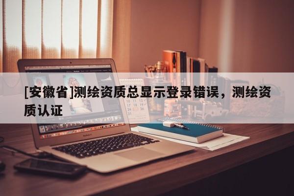 [安徽省]測繪資質(zhì)總顯示登錄錯(cuò)誤，測繪資質(zhì)認(rèn)證