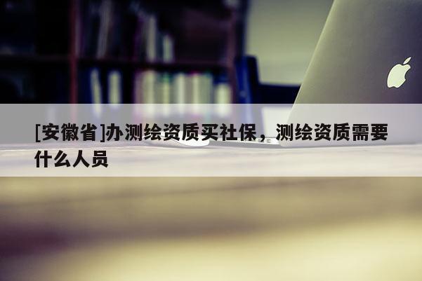 [安徽省]辦測繪資質(zhì)買社保，測繪資質(zhì)需要什么人員