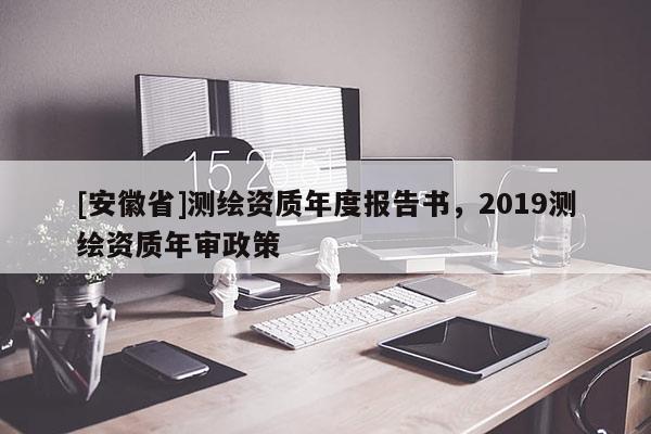 [安徽省]測繪資質(zhì)年度報告書，2019測繪資質(zhì)年審政策