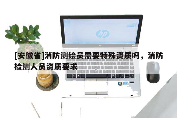 [安徽省]消防測繪員需要特殊資質(zhì)嗎，消防檢測人員資質(zhì)要求