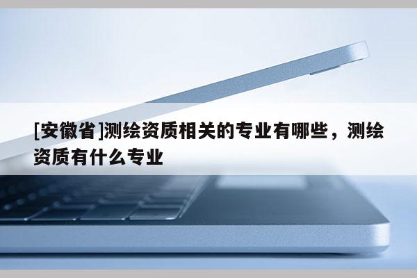 [安徽省]測繪資質(zhì)相關(guān)的專業(yè)有哪些，測繪資質(zhì)有什么專業(yè)