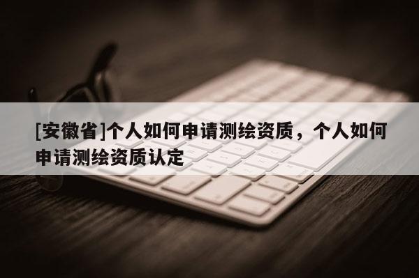 [安徽省]個人如何申請測繪資質，個人如何申請測繪資質認定