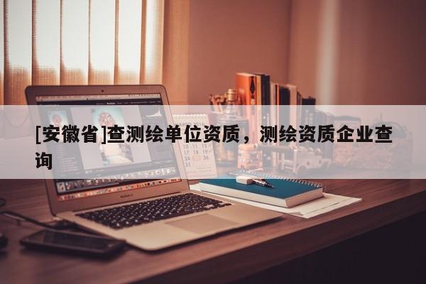 [安徽省]查測繪單位資質(zhì)，測繪資質(zhì)企業(yè)查詢