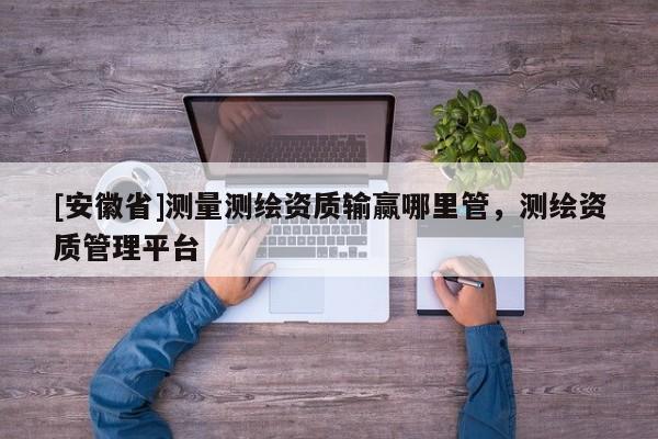 [安徽省]測(cè)量測(cè)繪資質(zhì)輸贏哪里管，測(cè)繪資質(zhì)管理平臺(tái)