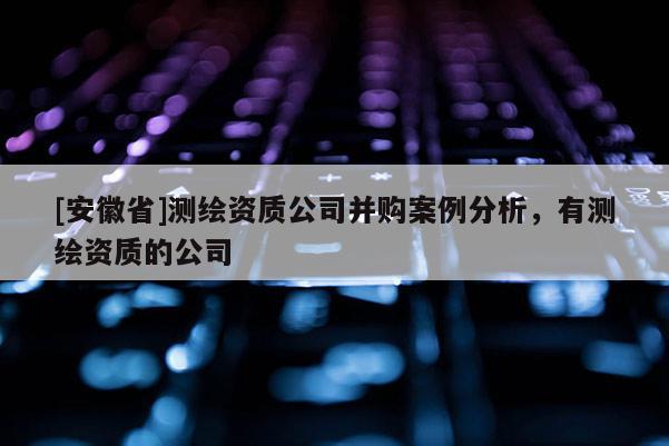 [安徽省]測(cè)繪資質(zhì)公司并購(gòu)案例分析，有測(cè)繪資質(zhì)的公司