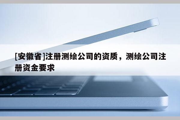 [安徽省]注冊(cè)測(cè)繪公司的資質(zhì)，測(cè)繪公司注冊(cè)資金要求