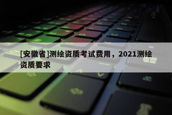 [安徽省]測繪資質考試費用，2021測繪資質要求