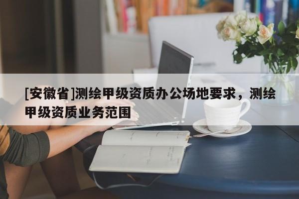 [安徽省]測(cè)繪甲級(jí)資質(zhì)辦公場(chǎng)地要求，測(cè)繪甲級(jí)資質(zhì)業(yè)務(wù)范圍