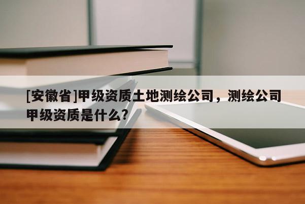 [安徽省]甲級資質(zhì)土地測繪公司，測繪公司甲級資質(zhì)是什么?