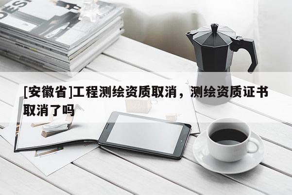 [安徽省]工程測(cè)繪資質(zhì)取消，測(cè)繪資質(zhì)證書取消了嗎