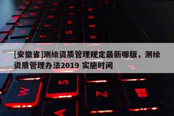[安徽省]測(cè)繪資質(zhì)管理規(guī)定最新哪版，測(cè)繪資質(zhì)管理辦法2019 實(shí)施時(shí)間