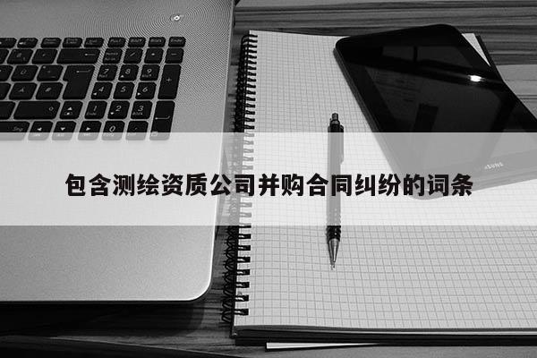 包含測(cè)繪資質(zhì)公司并購合同糾紛的詞條