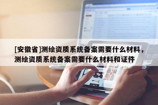 [安徽省]測繪資質(zhì)系統(tǒng)備案需要什么材料，測繪資質(zhì)系統(tǒng)備案需要什么材料和證件