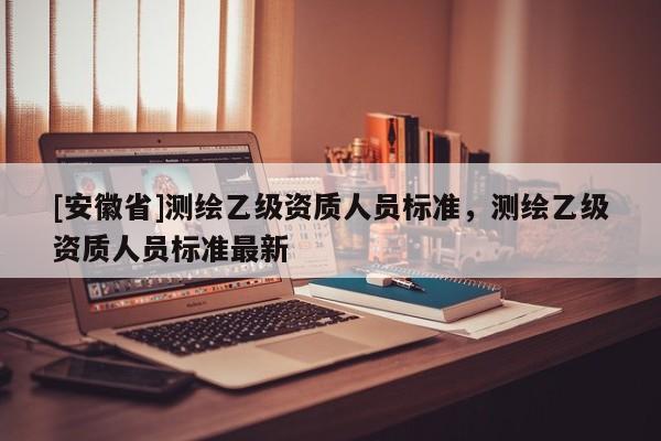 [安徽省]測(cè)繪乙級(jí)資質(zhì)人員標(biāo)準(zhǔn)，測(cè)繪乙級(jí)資質(zhì)人員標(biāo)準(zhǔn)最新