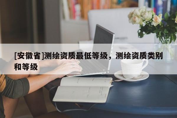[安徽省]測繪資質(zhì)最低等級，測繪資質(zhì)類別和等級