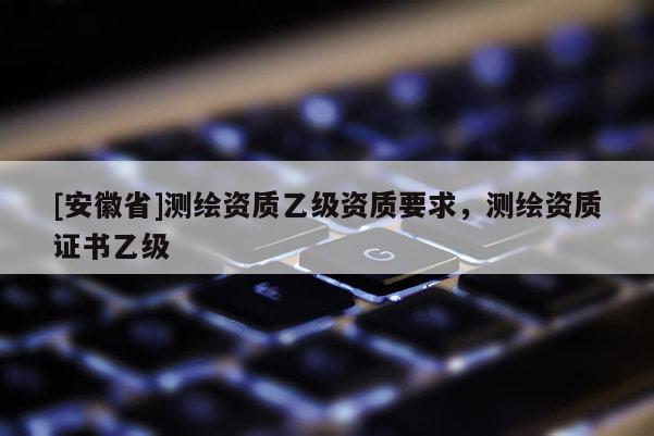 [安徽省]測繪資質乙級資質要求，測繪資質證書乙級