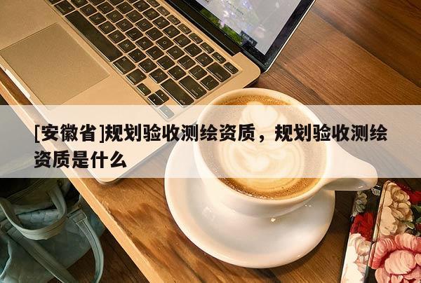 [安徽省]規(guī)劃驗(yàn)收測(cè)繪資質(zhì)，規(guī)劃驗(yàn)收測(cè)繪資質(zhì)是什么