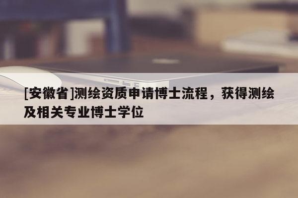 [安徽省]測繪資質(zhì)申請博士流程，獲得測繪及相關(guān)專業(yè)博士學(xué)位