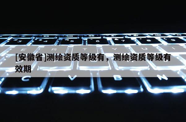 [安徽省]測(cè)繪資質(zhì)等級(jí)有，測(cè)繪資質(zhì)等級(jí)有效期