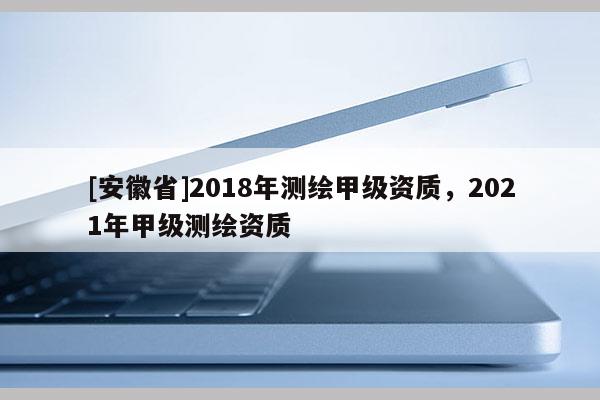 [安徽省]2018年測繪甲級(jí)資質(zhì)，2021年甲級(jí)測繪資質(zhì)