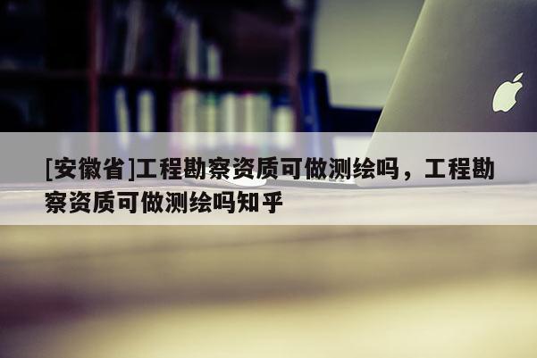 [安徽省]工程勘察資質(zhì)可做測繪嗎，工程勘察資質(zhì)可做測繪嗎知乎