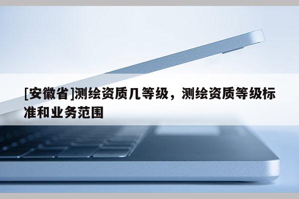 [安徽省]測繪資質(zhì)幾等級，測繪資質(zhì)等級標(biāo)準(zhǔn)和業(yè)務(wù)范圍