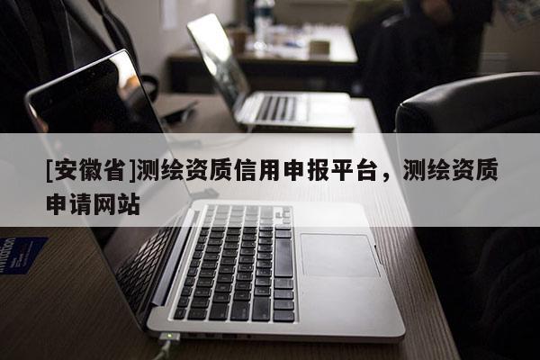[安徽省]測(cè)繪資質(zhì)信用申報(bào)平臺(tái)，測(cè)繪資質(zhì)申請(qǐng)網(wǎng)站