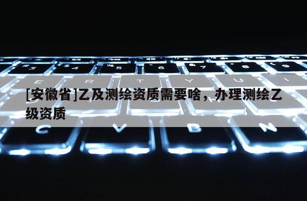 [安徽省]乙及測(cè)繪資質(zhì)需要啥，辦理測(cè)繪乙級(jí)資質(zhì)