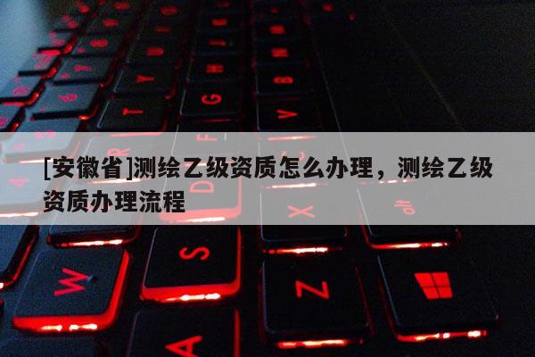 [安徽省]測繪乙級資質(zhì)怎么辦理，測繪乙級資質(zhì)辦理流程