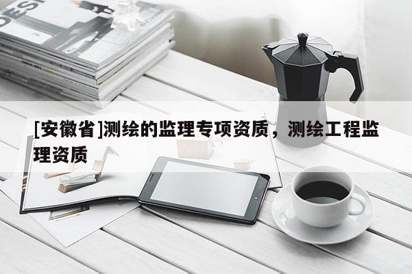 [安徽省]測繪的監(jiān)理專項資質，測繪工程監(jiān)理資質