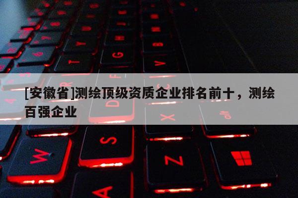 [安徽省]測(cè)繪頂級(jí)資質(zhì)企業(yè)排名前十，測(cè)繪百?gòu)?qiáng)企業(yè)