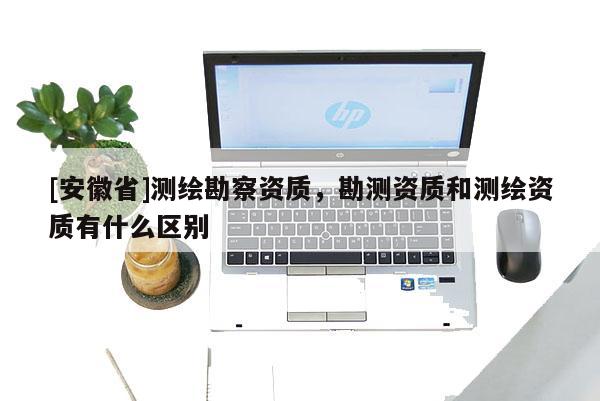 [安徽省]測繪勘察資質(zhì)，勘測資質(zhì)和測繪資質(zhì)有什么區(qū)別