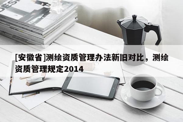 [安徽省]測繪資質(zhì)管理辦法新舊對比，測繪資質(zhì)管理規(guī)定2014