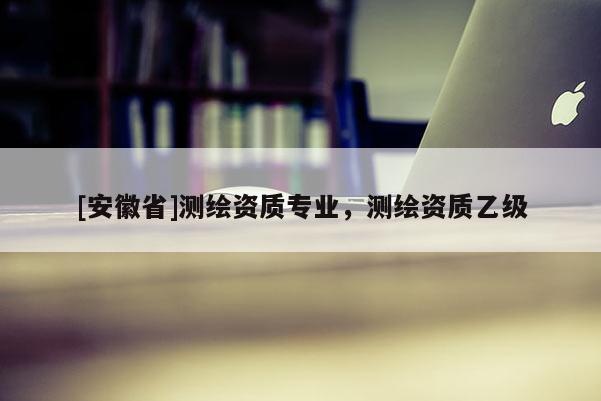 [安徽省]測繪資質(zhì)專業(yè)，測繪資質(zhì)乙級