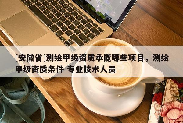 [安徽省]測繪甲級資質承攬哪些項目，測繪甲級資質條件 專業(yè)技術人員
