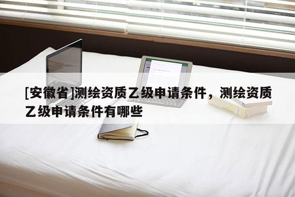 [安徽省]測(cè)繪資質(zhì)乙級(jí)申請(qǐng)條件，測(cè)繪資質(zhì)乙級(jí)申請(qǐng)條件有哪些